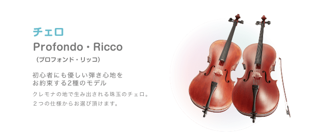 チェロ Profondo・Ricco （プロフォンド・リッコ）初心者にも優しい弾き心地を お約束する2種のモデル クレモナの地で生み出される珠玉のチェロ。２つの仕様からお選び頂けます。