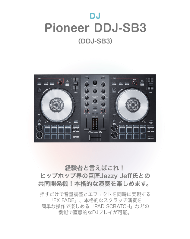 DJ Pioneer DDJ-SB3 （DDJ-SB3）経験者と言えばこれ！ ヒップホップ界の巨匠Jazzy Jeff氏との 共同開発機！本格的な演奏を楽しめます。押すだけで音量調整とエフェクトを同時に実現する 「FX FADE」、本格的なスクラッチ演奏を 簡単な操作で楽しめる「PAD SCRATCH」などの 機能で直感的なDJプレイが可能。