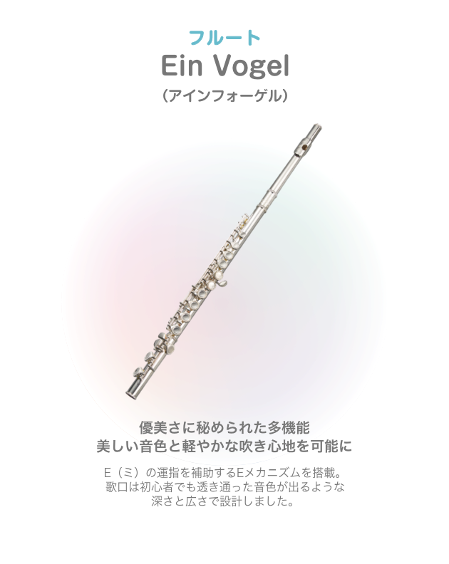 フルート Ein Vogel (アィンフォーゲル) 優美さに秘められた多機能 美しい音色と軽やかな吹き心地を可能に E(ミ)の運指を補助するEメカニズムを搭載 歌口は初心者でも透き通 った音色が出るような深さと広さで設計しました