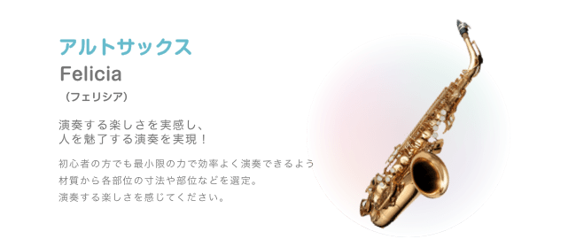 アルトサックス Felicia (フェリシア) 演奏する楽しさを実感し、人を魅了する演奏を実現！ 初心者の方でも最小限の力で効率よく演奏できるよう材質から各部位の寸法や部位などを選定。 演奏する楽しさを感じてください