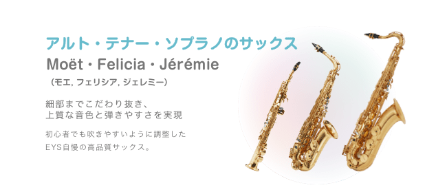アルト・テナー・ソプラノのサックス Moët・Felicia・Jérémie （モエ, フェリシア, ジェレミー）細部までこだわり抜き、上質な音色と弾きやすさを実現 初心者でも吹きやすいように調整した EYS自慢の高品質サックス。
