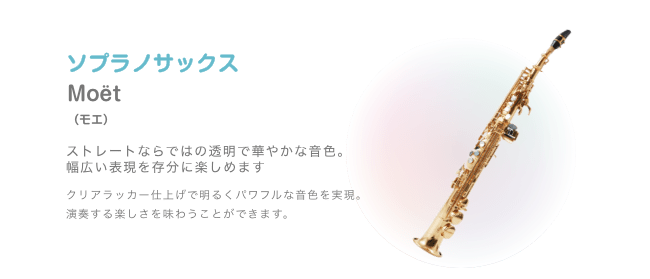 ソプラノサックス Moët （モエ）ストレートならではの透明で華やかな音色。幅広い表現を存分に楽しめます クリアラッカー仕上げで明るくパワフルな音色を実現。演奏する楽しさを味わうことができます。