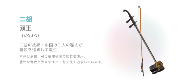 二胡 双王 (ソウオウ) 二胡の故郷・中国の二人の職人が理想を追求して誕生 本体は黒檀、弓は福建省産の紅竹を使用 豊かな音色と弾きやすさ・割久性を追求しています
