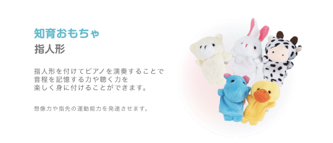 知育おもちゃ 指人形 指人形を付けてピアノを演奏することで 音程を記憶する力や聴く力を 楽しく身に付けることができます。想像力や指先の運動能力を発達させます。