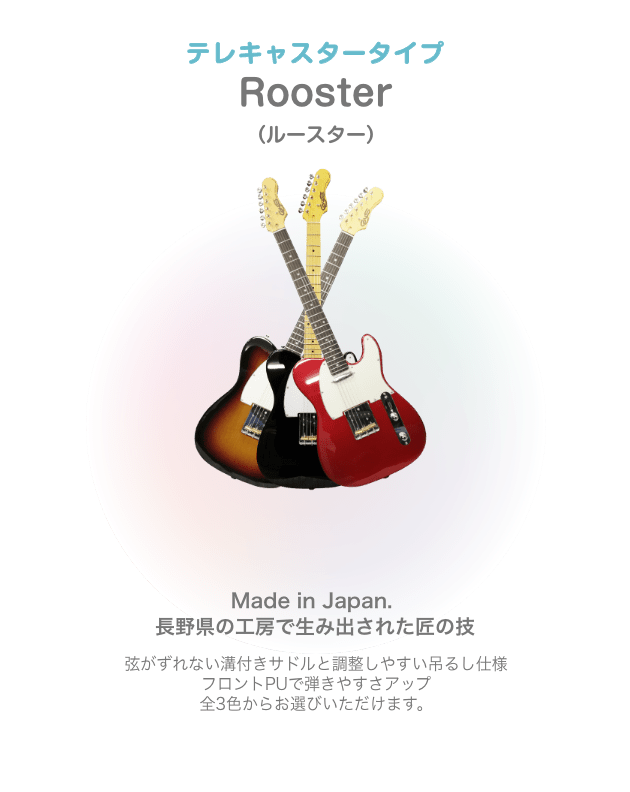 テレキャスター Rooster （ルースター）Made in Japan. 長野県の工房で生み出された匠の技 弦がずれない溝付きサドルと 調整しやすい吊るし仕様 フロントPUで弾きやすさアップ