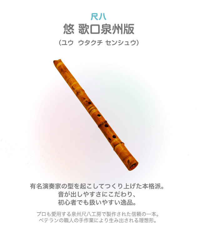 尺八 悠 歌口泉州版 （ユウ  ウタクチ センシュウ）有名演奏家の型を起こしてつくり上げた本格派。音が出しやすさにこだわり、初心者でも扱いやすい逸品。プロも愛用する泉州尺八工房で製作された信頼の一本。ベテランの職人の手作業により生み出される理想形。