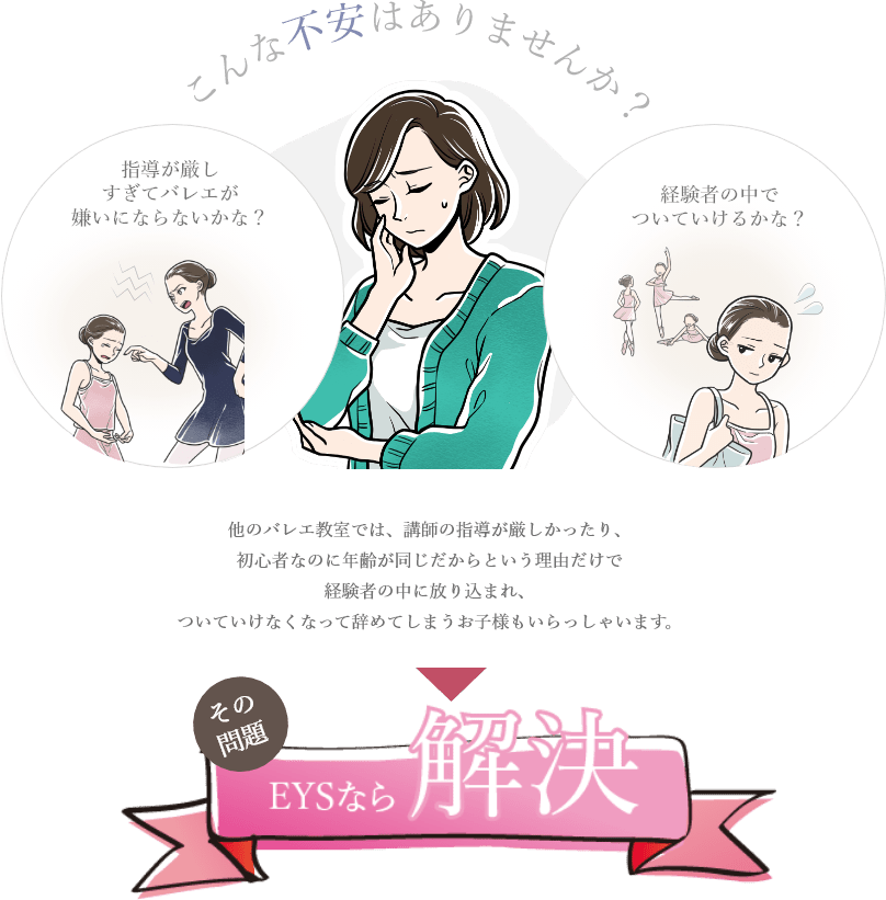 「こんな不安はありませんか？/指導が厳しすぎてバレエが嫌いにならないかな？/経験者の中でついていけるかな？/その問題、EYSなら解決」「他のバレエ教室では、講師の指導が厳しかったり、初心者なのに年齢が同じだからという理由だけで経験者の中に放り込まれ、ついていけなくなって辞めてしまうお子様もいらっしゃいます。」
