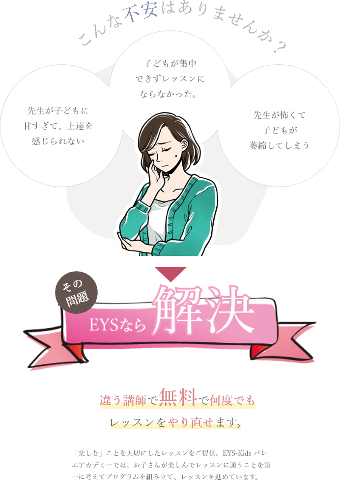 「こんな不安はありませんか。」「先生が子どもに甘すぎて、上達を感じられない、子どもが集中できずレッスンにならなかった。、先生が怖くて子どもが萎縮してしまう」「その問題をEYSなら解決」「違う講師で無料で何度でもレッスンをやり直せます。」「「楽しむ」ことを大切にしたレッスンをご提供。EYS-Kids バレエアカデミーでは、お子さんが楽しんでレッスンに通うことを第一に考えてプログラムを組み立て、レッスンを進めています。」