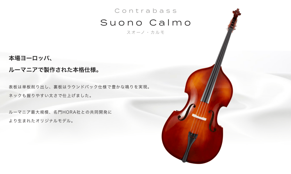 コントラバス Suono Calmo(スオーノ カルモ) 本場ヨーロッパ、ルーマニアで製作された本格仕様。 表板は単板削り出し、裏板はラウンドバック仕様で豊かな鳴りを実現。ネックも握りやすい太さで仕上げました。ルーマニア最大規模、名門HORA社との共同開発により生まれたオリジナルモデル。
