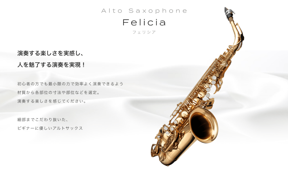 アルトサックス Felicia (フェリシア) 演奏する楽しさを実感し、人を魅了する演奏を実現！ 初心者の方でも最小限の力で効率よく演奏できるよう材質から各部位の寸法や部位などを選定。 演奏する楽しさを感じてください  細部までこだわり抜いた、ビギナーに優しいアルトサックス