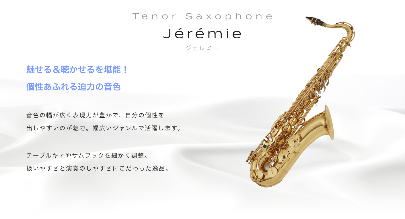 テナーサックス Jeremie (ジェレミー) 魅せる＆聴かせるを堪能！個性あふれる迫力の音色。音色の幅が広く表現力が豊かで、自分の個性を出しやすいのが魅力。幅広いジャンルで活躍します。テーブルキィやサムフックを細かく調整。扱いやすさと演奏のしやすさにこだわった逸品。