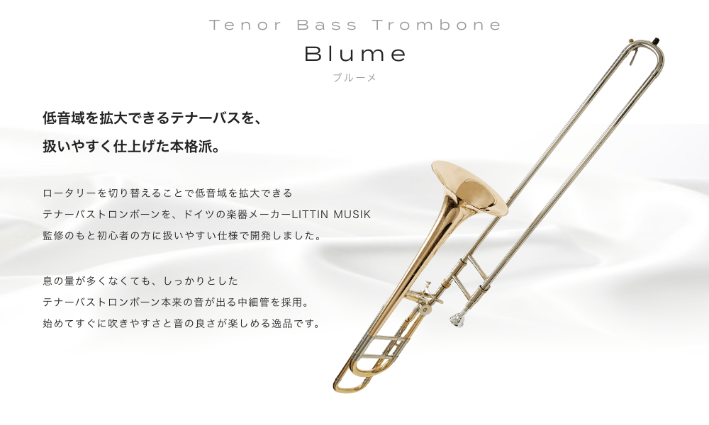 テナーバストロンボーン Blume (ブルーメ) 低音域を拡大できるテナーバスを扱いやすく仕上げた本格派。ロータリーを切り替えることで低音域を拡大できるテナーバストロンボーンをドイツの楽器メーカーLITTIN MUSIK監修のもと初心者の方に扱いやすい仕様で開発しました。息の量が多くなくても、しっかりとしたテナーバストロンボーン本来の音が出る中細管を採用。始めてすぐに吹きやすさと音の良さが楽しめる逸品です。