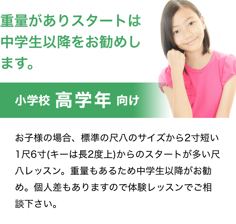「重量がありスタートは中学生以降をお勧めします。」「小学校 高学年 向け」「お子様の場合、標準の尺八のサイズから2寸短い1尺6寸(キーは長2度上)からのスタートが多い尺八レッスン。重量もあるため中学生以降がお勧め。個人差もありますので体験レッスンでご相談下さい。」