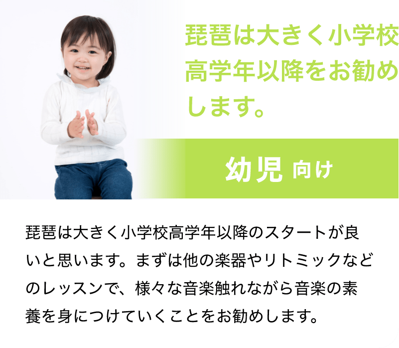 「琵琶は大きく小学校高学年以降をお勧めします。」「幼児 向け」「琵琶は大きく小学校高学年以降のスタートが良いと思います。まずは他の楽器やリトミックなどのレッスンで、様々な音楽触れながら音楽の素養を身につけていくことをお勧めします。」