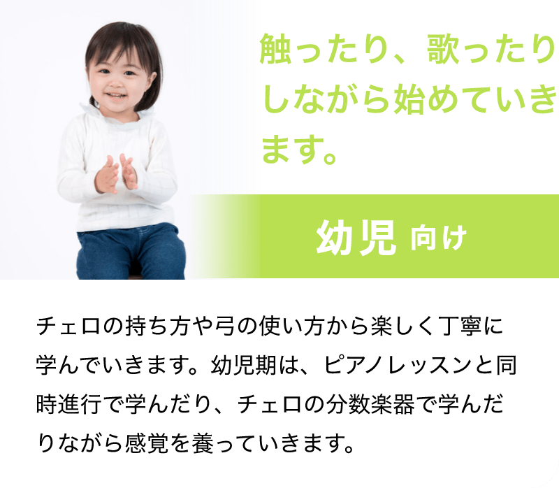 「触ったり、歌ったりしながら始めていきます。」「幼児 向け」「チェロの持ち方や弓の使い方から楽しく丁寧に学んでいきます。幼児期は、ピアノレッスンと同時進行で学んだり、チェロの分数楽器で学んだりながら感覚を養っていきます。」