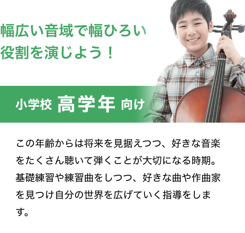 「幅広い音域で幅ひろい役割を演じよう！」「小学校 高学年 向け」「演奏できる楽曲も増え、とても楽しくなる時期。この頃から将来どんな風にやりたいのかなど考え始める子も。ご希望に沿って将来を見据えたレッスンカリキュラムを考えていきます。」
