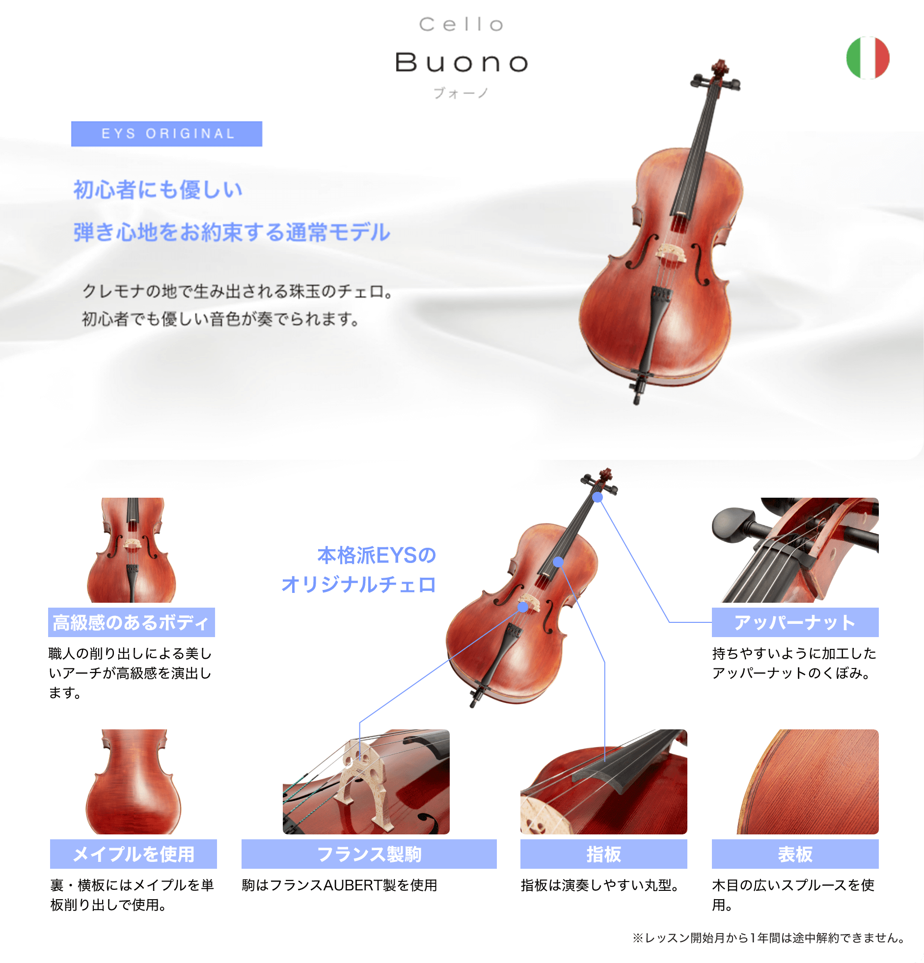 「Cello Buono ブォーノ」「初心者にも優しい弾き心地をお約束する通常モデル クレモナの地で生み出される珠玉のチェロ。２つの仕様からお選び頂けます。」「本格派EYSのオリジナルチェロ」「高級感のあるボディ 職人の削り出しによる美しいアーチが高級感を演出します。」「アッパーナット 持ちやすいように加工したアッパーナットのくぼみ。」「メイプルを使用 裏・横板にはメイプルを単板削り出しで使用。」「フランス製駒 駒はフランスAUBERT製を使用」「指板 指板は演奏しやすい丸型。」「表板 木目の広いスプルースを使用。」「※レッスン開始月から1年間は途中解約できません。」