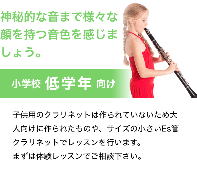 「神秘的な音まで様々な顔を持つ音色を感じましょう。」「子供用のクラリネットは作られていないため大人向けに作られたものや、サイズの小さいEs管クラリネットでレッスンを行います。まずは体験レッスンでご相談下さい。」