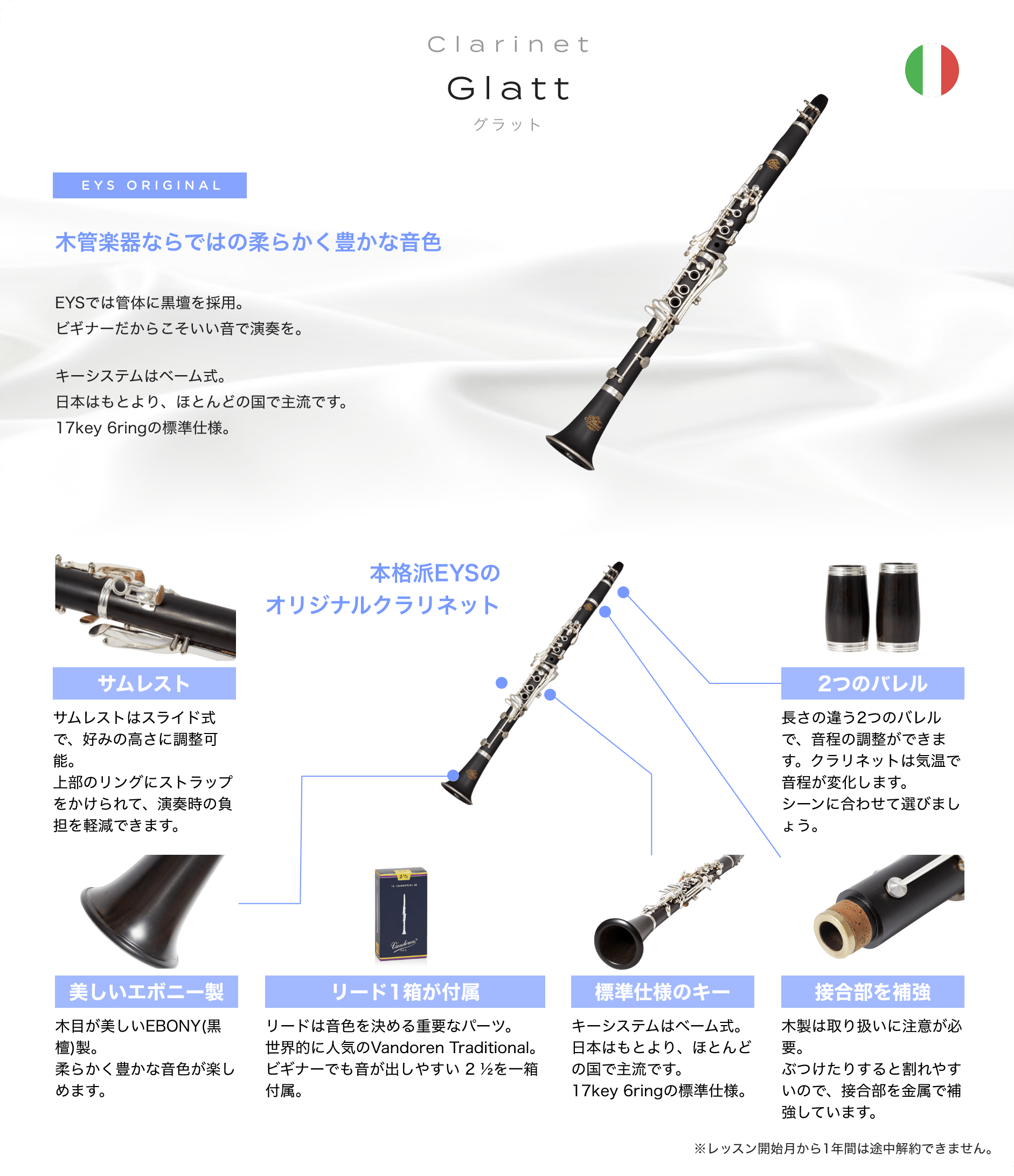 「Clarinet Glatt グラット」「木管楽器ならではの柔らかく豊かな音色 」「EYSでは管体に黒壇を採用。ビギナーだからこそいい音で演奏を。キーシステムはベーム式。日本はもとより、ほとんどの国で主流です。17key 6ringの標準仕様。」「本格派EYSのオリジナルクラリネット」「サムレスト サムレストはスライド式で、好みの高さに調整可能。上部のリングにストラップをかけられて、演奏時の負担を軽減できます。」「2つのバレル 長さの違う2つのバレルで、音程の調整ができます。クラリネットは気温で音程が変化します。シーンに合わせて選びましょう。」「美しいエボニー製 木目が美しいEBONY(黒檀)製。柔らかく豊かな音色が楽しめます。」「リード1箱が付属 リードは音色を決める重要なパーツ。世界的に人気のVandoren Traditional。ビギナーでも音が出しやすい 2 ½を一箱付属。」「標準仕様のキー キーシステムはベーム式。日本はもとより、ほとんどの国で主流です。17key 6ringの標準仕様。」「接合部を補強 木製は取り扱いに注意が必要。ぶつけたりすると割れやすいので、接合部を金属で補強しています。」「※レッスン開始月から1年間は途中解約できません。」