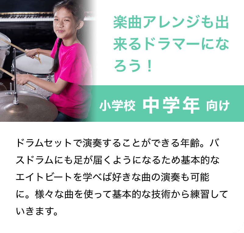 楽曲アレンジも出来るドラマーになろう！「小学校 中学年 向け」「ドラムセットで演奏することができる年齢。バスドラムにも足が届くようになるため基本的なエイトビートを学べば好きな曲の演奏も可能に。様々な曲を使って基本的な技術から練習していきます。」