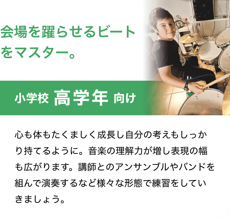 会場を躍らせるビートをマスター。「小学校 高学年 向け」「心も体もたくましく成長し自分の考えもしっかり持てるように。音楽の理解力が増し表現の幅も広がります。講師とのアンサンブルやバンドを組んで演奏するなど様々な形態で練習をしていきましょう。」