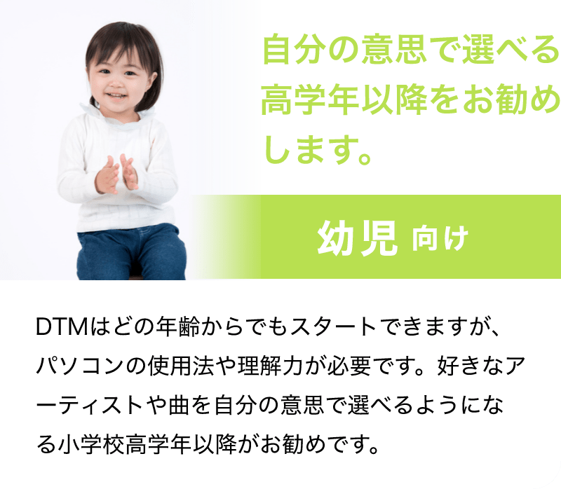 「自分の意思で選べる高学年以降をお勧めします。」「幼児 向け」「DTMはどの年齢からでもスタートできますが、パソコンの使用法や理解力が必要です。好きなアーティストや曲を自分の意思で選べるようになる小学校高学年以降がお勧めです。」