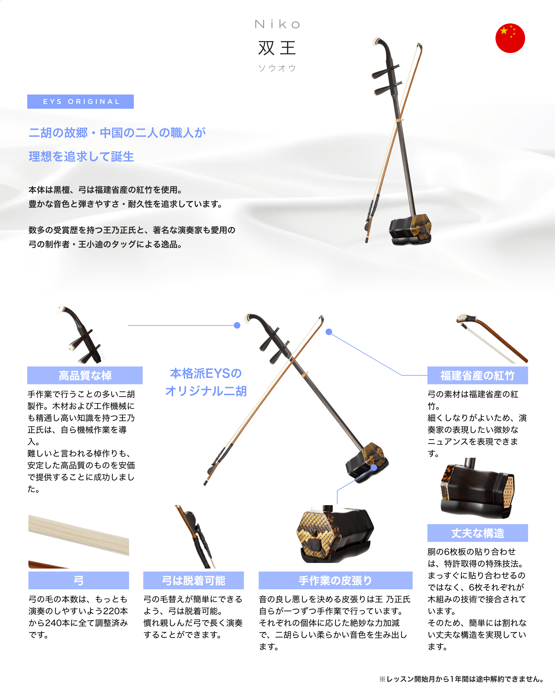「Niko　双王　ソウオウ」　EYS ORIGINAL　二胡の故郷・中国の二人の職人が理想を追求して誕生　本体は黒檀、弓は福建省産の紅竹を使用。豊かな音色と弾きやすさ・耐久性を追求しています。数多の受賞歴を持つ王乃正氏と、著名な演奏家も愛用の弓の制作者・王小迪のタッグによる逸品。　「高品質な棹」「手作業で行うことの多い二胡製作。木材および工作機械にも精通し高い知識を持つ王乃正氏は、自ら機械作業を導入。難しいと言われる棹作りも、安定した高品質のものを安価で提供することに成功しました。」　「弓」「弓の毛の本数は、もっとも演奏のしやすいよう220本から240本に全て調整済みです。」　「弓は脱着可能」「弓の毛替えが簡単にできるよう、弓は脱着可能。慣れ親しんだ弓で長く演奏することができます。」　「手作業の皮張り」「音の良し悪しを決める皮張りは王 乃正氏自らが一つずつ手作業で行っています。それぞれの個体に応じた絶妙な力加減で、二胡らしい柔らかい音色を生み出します。」　「丈夫な構造」「胴の6枚板の貼り合わせは、特許取得の特殊技法。まっすぐに貼り合わせるのではなく、6枚それぞれが木組みの技術で接合されています。そのため、簡単には割れない丈夫な構造を実現しています。」　「福建省産の紅竹」「弓の素材は福建省産の紅竹。細くしなりがよいため、演奏家の表現したい微妙なニュアンスを表現できます。」　本格派EYSのオリジナル二胡　※レッスン開始月から1年間は途中解約できません。