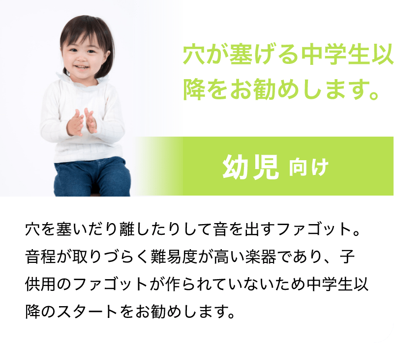 穴が塞げる中学生以降をお勧めします。「幼児 向け」「穴を塞いだり離したりして音を出すファゴット。音程が取りづらく難易度が高い楽器であり、子供用のファゴットが作られていないため中学生以降のスタートをお勧めします。」