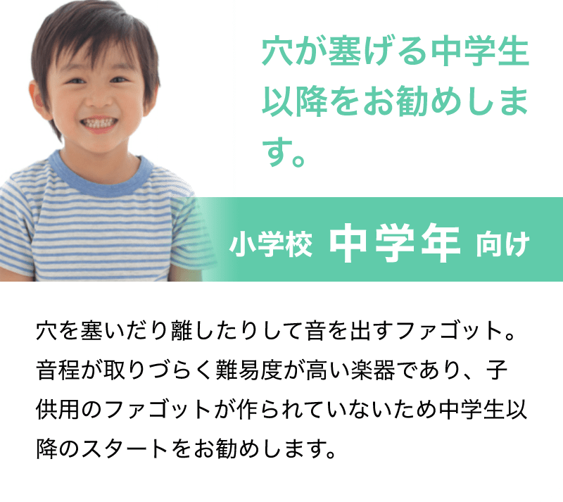 穴が塞げる中学生以降をお勧めします。「小学校 中学年 向け」「穴を塞いだり離したりして音を出すファゴット。音程が取りづらく難易度が高い楽器であり、子供用のファゴットが作られていないため中学生以降のスタートをお勧めします。」