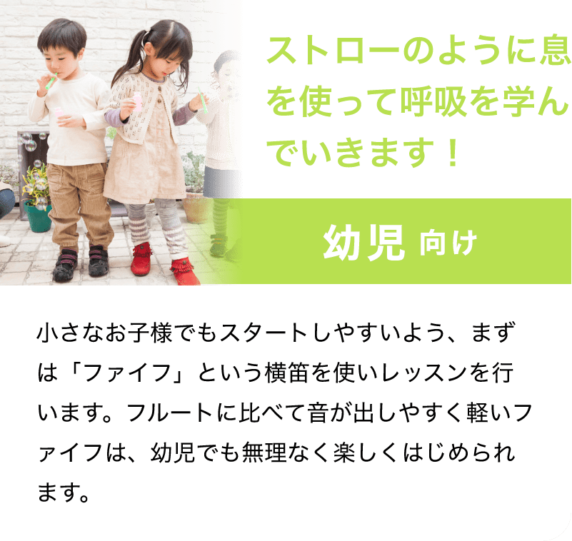 「ストローのように息を使って呼吸を学んでいきます！」「幼児 向け」小さなお子様でもスタートしやすいよう、まずは「ファイフ」という横笛を使いレッスンを行います。フルートに比べて音が出しやすく軽いファイフは、幼児でも無理なく楽しくはじめられます。