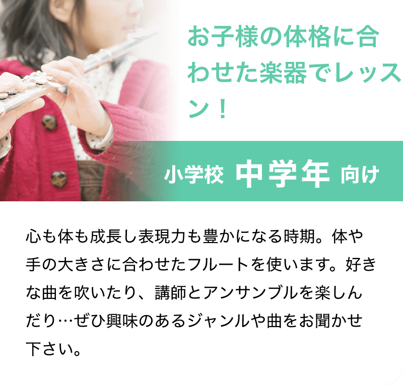 「お子様の体格に合わせた楽器でレッスン！」「小学校 中学年 向け」「心も体も成長し表現力も豊かになる時期。体や手の大きさに合わせたフルートを使います。好きな曲を吹いたり、講師とアンサンブルを楽しんだり…ぜひ興味のあるジャンルや曲をお聞かせ下さい。」