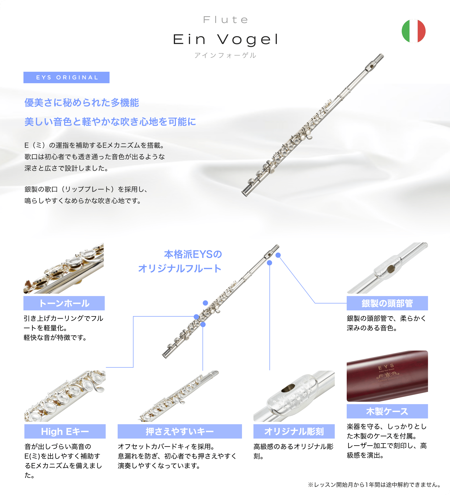 Flute Ein Vogel アインフォーゲル EYS ORIGINAL 「優美さに秘められた多機能美しい音色と軽やかな吹き心地を可能に　E（ミ）の運指を補助するEメカニズムを搭載。歌口は初心者でも透き通った音色が出るような深さと広さで設計しました。銀製の歌口（リッププレート）を採用し、鳴らしやすくなめらかな吹き心地です。」「本格派EYSのオリジナルフルート　トーンホール引き上げカーリングでフルートを軽量化。軽快な音が特徴です。」「音が出しづらい高音のE(ミ)を出しやすく補助するEメカニズムを備えました。」「押さえやすいキー、オフセットカバードキィを採用。息漏れを防ぎ、初心者でも押さえやすく演奏しやすくなっています。」「オリジナル彫刻、高級感のあるオリジナル彫刻。」「木製ケース、楽器を守る、しっかりとした木製のケースを付属。レーザー加工で刻印し、高級感を演出。」「銀製の頭部管。銀製の頭部管で、柔らかく深みのある音色。」※レッスン開始月から1年間は途中解約できません。