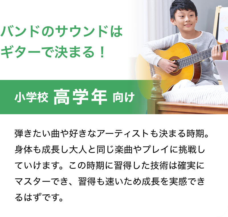 バンドのサウンドはギターで決まる！「小学校 高学年 向け」「弾きたい曲や好きなアーティストも決まる時期。身体も成長し大人と同じ楽曲やプレイに挑戦していけます。この時期に習得した技術は確実にマスターでき、習得も速いため成長を実感できるはずです。」