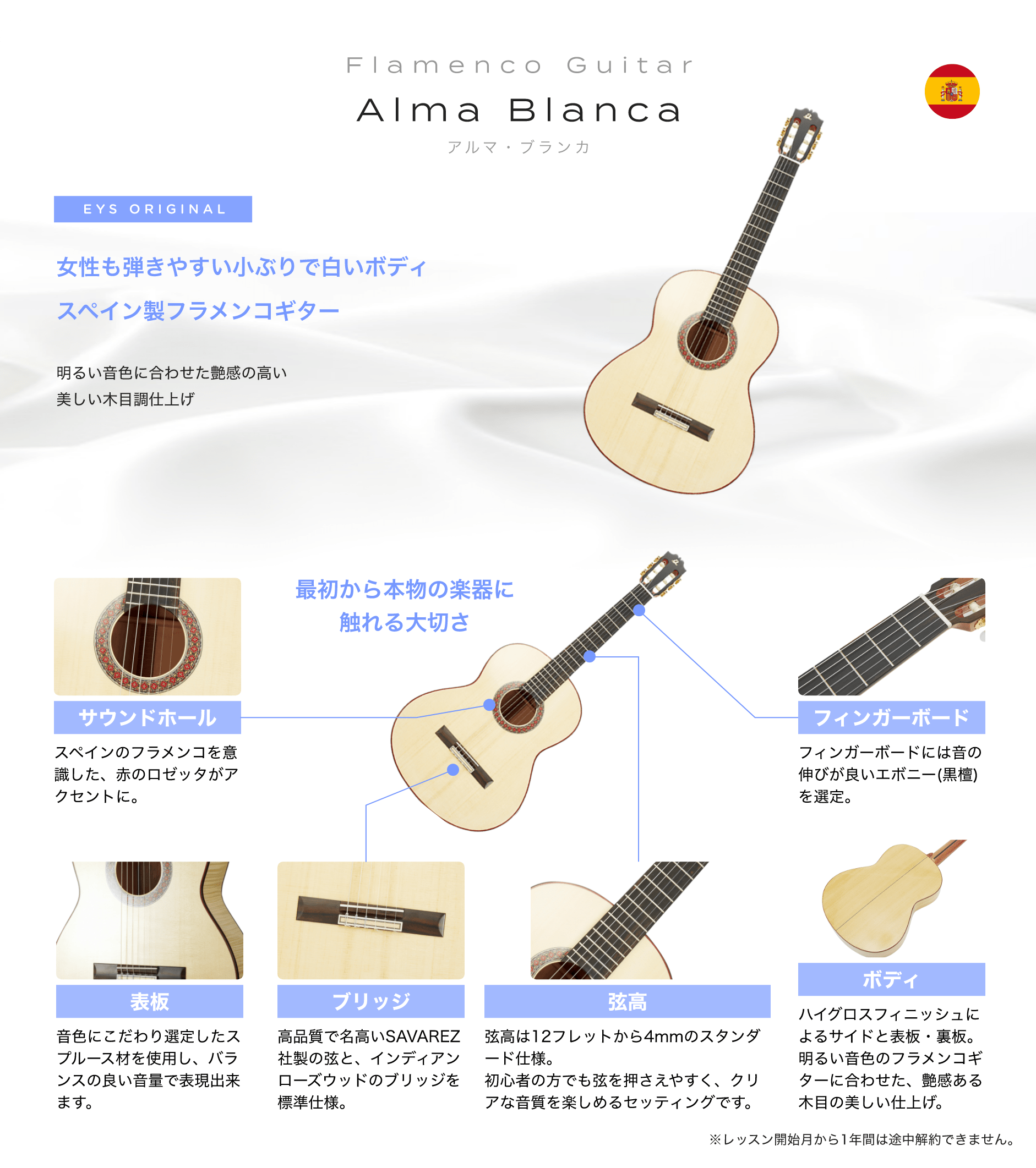 Flamenco Guitar　Alma Blanca　アルマ・ブランカ　EYS ORIGINAL　女性も弾きやすい小ぶりで白いボディスペイン製フラメンコギター　明るい音色に合わせた艶感の高い美しい木目調仕上げ　最初から本物の楽器に触れる大切さ　「サウンドホール」「スペインのフラメンコを意識した、赤のロゼッタがアクセントに。」　「表板」「音色にこだわり選定したスプルース材を使用し、バランスの良い音量で表現出来ます。」　「ブリッジ」「高品質で名高いSAVAREZ社製の弦と、インディアンローズウッドのブリッジを標準仕様。」　「弦高」「弦高は12フレットから4mmのスタンダード仕様。初心者の方でも弦を押さえやすく、クリアな音質を楽しめるセッティングです。」　「ボディ」「ハイグロスフィニッシュによるサイドと表板・裏板。明るい音色のフラメンコギターに合わせた、艶感ある木目の美しい仕上げ。」　「フィンガーボード」「フィンガーボードには音の伸びが良いエボニー(黒檀)を選定。」　※レッスン開始月から1年間は途中解約できません。