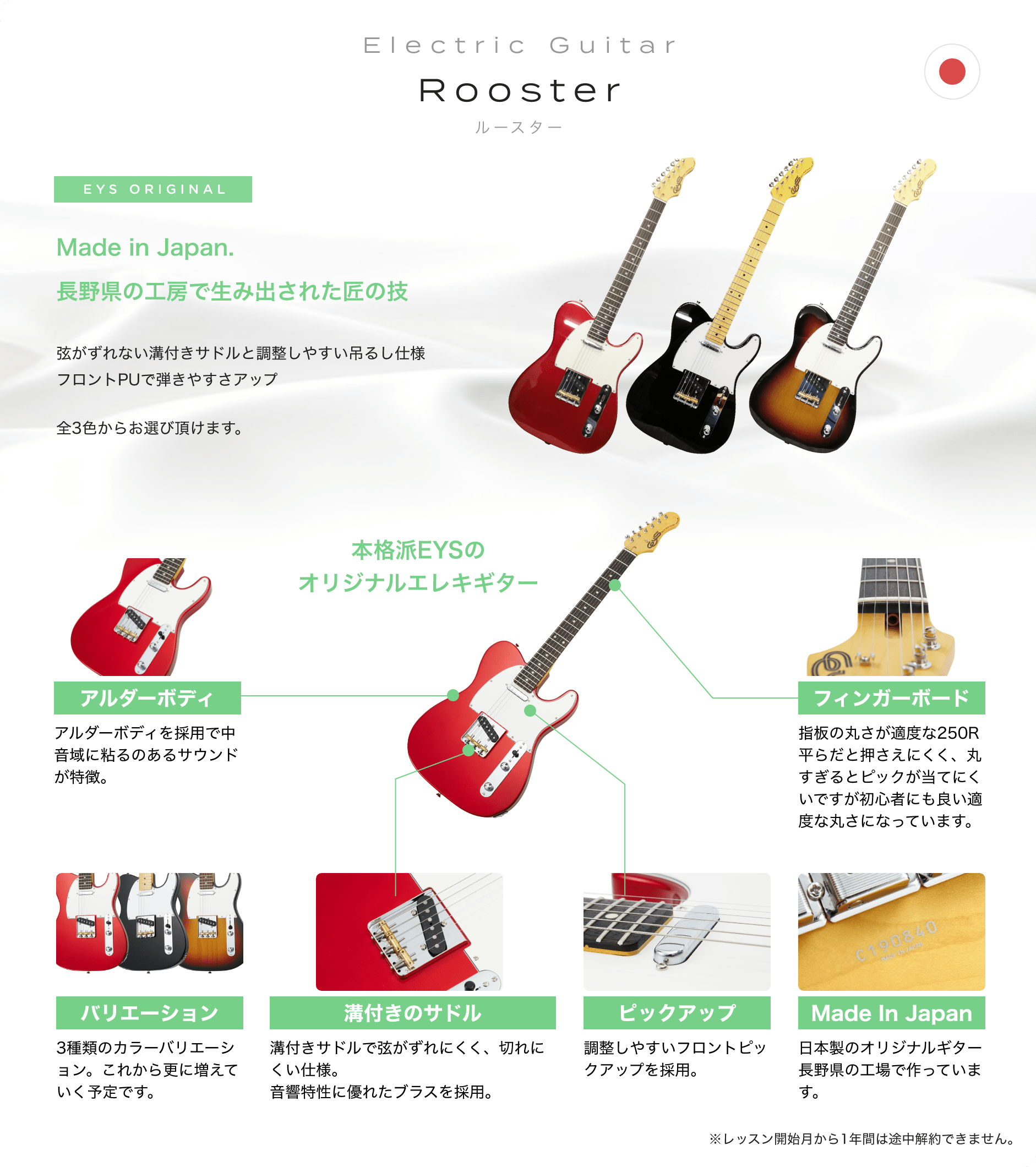 Electric Guitar　Rooster　ルースター　EYS ORIGINAL　Made in Japan. 長野県の工房で生み出された匠の技　弦がずれない溝付きサドルと調整しやすい吊るし仕様フロントPUで弾きやすさアップ　全3色からお選び頂けます。　本格派EYSのオリジナルエレキギター　「アルダーボディ」「アルダーボディを採用で中音域に粘るのあるサウンドが特徴。」　「バリエーション」「3種類のカラーバリエーション。これから更に増えていく予定です。」　「溝付きのサドル」「溝付きサドルで弦がずれにくく、切れにくい仕様。音響特性に優れたブラスを採用。」　「ピックアップ」「調整しやすいフロントピックアップを採用。」　「Made In Japan」「日本製のオリジナルギター長野県の工場で作っています。」　「フィンガーボード」「指板の丸さが適度な250R平らだと押さえにくく、丸すぎるとピックが当てにくいですが初心者にも良い適度な丸さになっています。」　※レッスン開始月から1年間は途中解約できません。