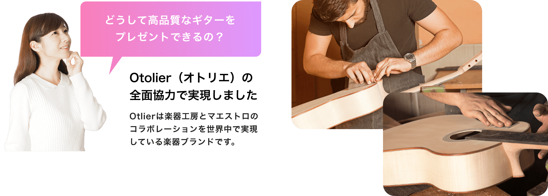 「どうして高品質なギターをプレゼントできるの？」「Otolier（オトリエ）の全面協力で実現しました」Otolierは楽器工房とマエストロのコラボレーションを世界中で実現している楽器ブランドです。
