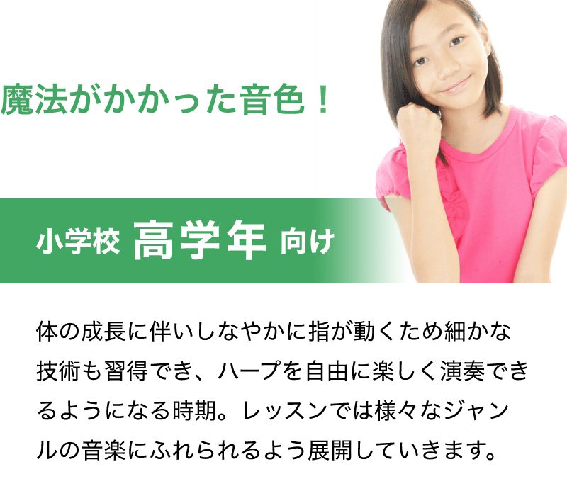 魔法がかかった音色！「小学校 高学年 向け」「体の成長に伴いしなやかに指が動くため細かな技術も習得でき、ハープを自由に楽しく演奏できるようになる時期。レッスンでは様々なジャンルの音楽にふれられるよう展開していきます。」