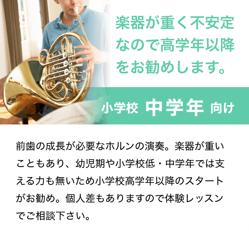 「楽器が重く不安定なので高学年以降をお勧めします。」「小学校 中学年 向け」「前歯の成長が必要なホルンの演奏。楽器が重いこともあり、幼児期や小学校低・中学年では支える力も無いため小学校高学年以降のスタートがお勧め。個人差もありますので体験レッスンでご相談下さい。」