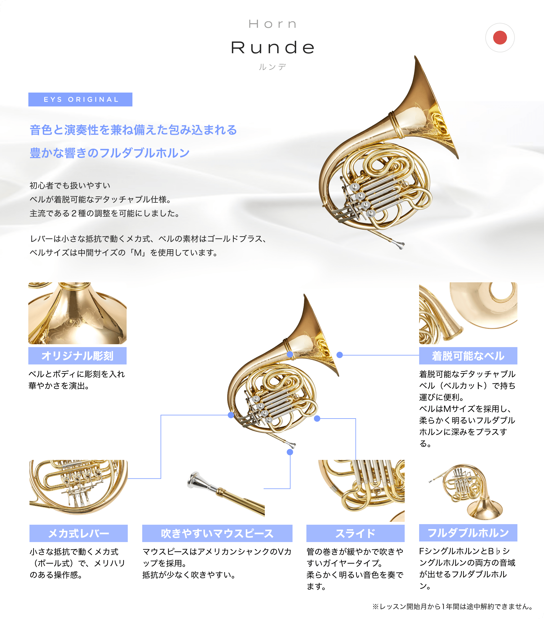「Horn Runde ルンデ」「音色と演奏性を兼ね備えた包み込まれる豊かな響きのフルダブルホルン」「初心者でも扱いやすいベルが着脱可能なデタッチャブル仕様。主流である２種の調整を可能にしました。」「レバーは小さな抵抗で動くメカ式、ベルの素材はゴールドブラス、ベルサイズは中間サイズの「M」を使用しています。」「オリジナル彫刻 ベルとボディに彫刻を入れ華やかさを演出。」「着脱可能なベル 着脱可能なデタッチャブルベル（ベルカット）で持ち運びに便利。ベルはMサイズを採用し、柔らかく明るいフルダブルホルンに深みをプラスする。」「メカ式レバー 小さな抵抗で動くメカ式（ボール式）で、メリハリのある操作感。」「吹きやすいマウスピース マウスピースはアメリカンシャンクのVカップを採用。抵抗が少なく吹きやすい。」「スライド 管の巻きが緩やかで吹きやすいガイヤータイプ。柔らかく明るい音色を奏でます。」「フルダブルホルン FシングルホルンとB♭シングルホルンの両方の音域が出せるフルダブルホルン。」「※レッスン開始月から1年間は途中解約できません。」