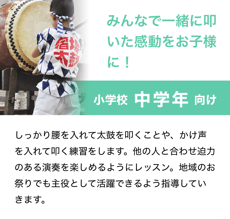 「みんなで一緒に叩いた感動をお子様に！」「小学校 中学年 向け」「しっかり腰を入れて太鼓を叩くことや、かけ声を入れて叩く練習をします。他の人と合わせ迫力のある演奏を楽しめるようにレッスン。地域のお祭りでも主役として活躍できるよう指導していきます。」