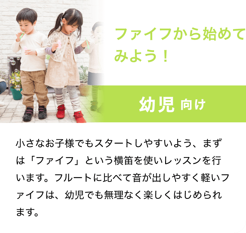 「ファイフから始めてみよう！」「幼児 向け」「小さなお子様でもスタートしやすいよう、まずは「ファイフ」という横笛を使いレッスンを行います。フルートに比べて音が出しやすく軽いファイフは、幼児でも無理なく楽しくはじめられます。」
