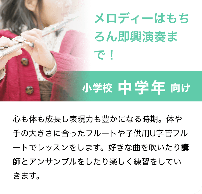 「メロディーはもちろん即興演奏まで！」「小学校 中学年 向け」「心も体も成長し表現力も豊かになる時期。体や手の大きさに合ったフルートや子供用U字管フルートでレッスンをします。好きな曲を吹いたり講師とアンサンブルをしたり楽しく練習をしていきます。」