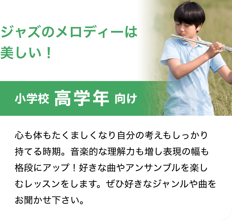 「ジャズのメロディーは美しい！」「小学校 高学年 向け」「心も体もたくましくなり自分の考えもしっかり持てる時期。音楽的な理解力も増し表現の幅も格段にアップ！好きな曲やアンサンブルを楽しむレッスンをします。ぜひ好きなジャンルや曲をお聞かせ下さい。」