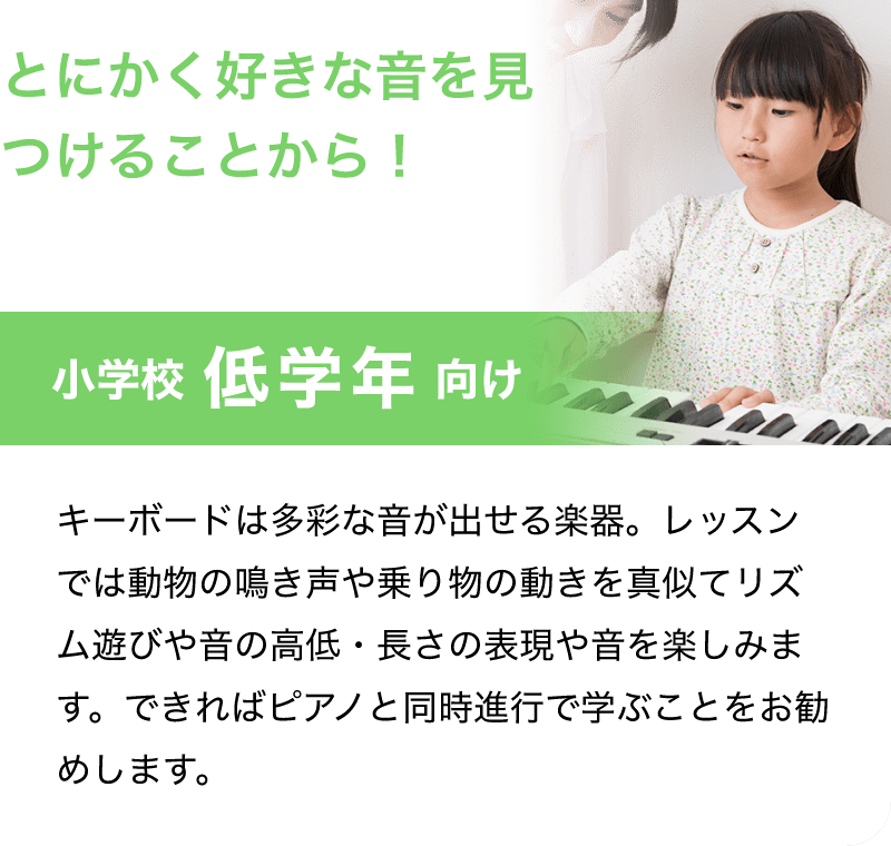 「とにかく好きな音を見つけることから！」「小学校 低学年 向け」「キーボードは多彩な音が出せる楽器。レッスンでは動物の鳴き声や乗り物の動きを真似てリズム遊びや音の高低・長さの表現や音を楽しみます。できればピアノと同時進行で学ぶことをお勧めします。」