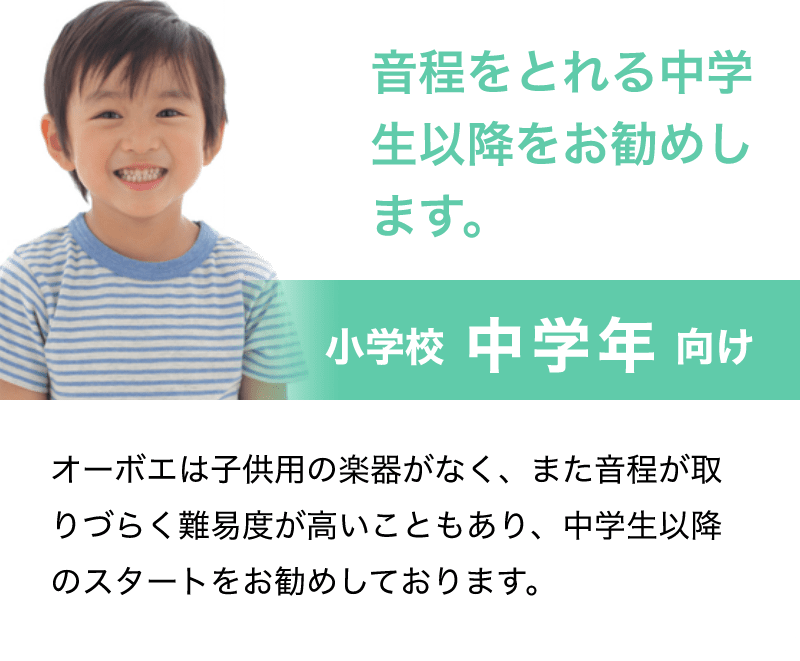 音程をとれる中学生以降をお勧めします。「小学校 中学年 向け」「オーボエは子供用の楽器がなく、また音程が取りづらく難易度が高いこともあり、中学生以降のスタートをお勧めしております。」