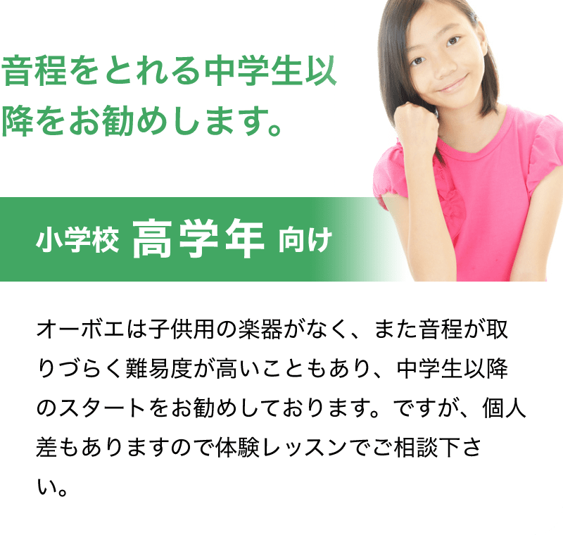 音程をとれる中学生以降をお勧めします。「小学校 高学年 向け」「オーボエは子供用の楽器がなく、また音程が取りづらく難易度が高いこともあり、中学生以降のスタートをお勧めしております。ですが、個人差もありますので体験レッスンでご相談下さい。」