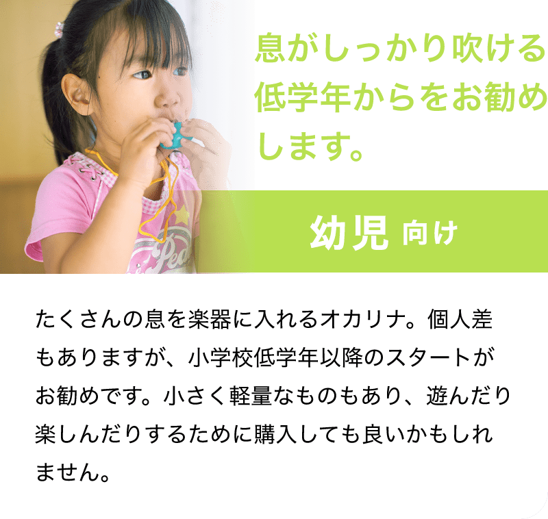 「息がしっかり吹ける低学年からをお勧めします。」「幼児 向け」「たくさんの息を楽器に入れるオカリナ。個人差もありますが、小学校低学年以降のスタートがお勧めです。小さく軽量なものもあり、遊んだり楽しんだりするために購入しても良いかもしれません。」