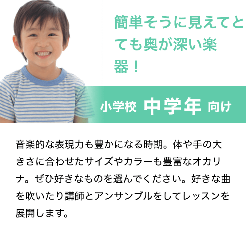 「簡単そうに見えてとても奥が深い楽器！」「小学校 中学年 向け」「音楽的な表現力も豊かになる時期。体や手の大きさに合わせたサイズやカラーも豊富なオカリナ。ぜひ好きなものを選んでください。好きな曲を吹いたり講師とアンサンブルをしてレッスンを展開します。」