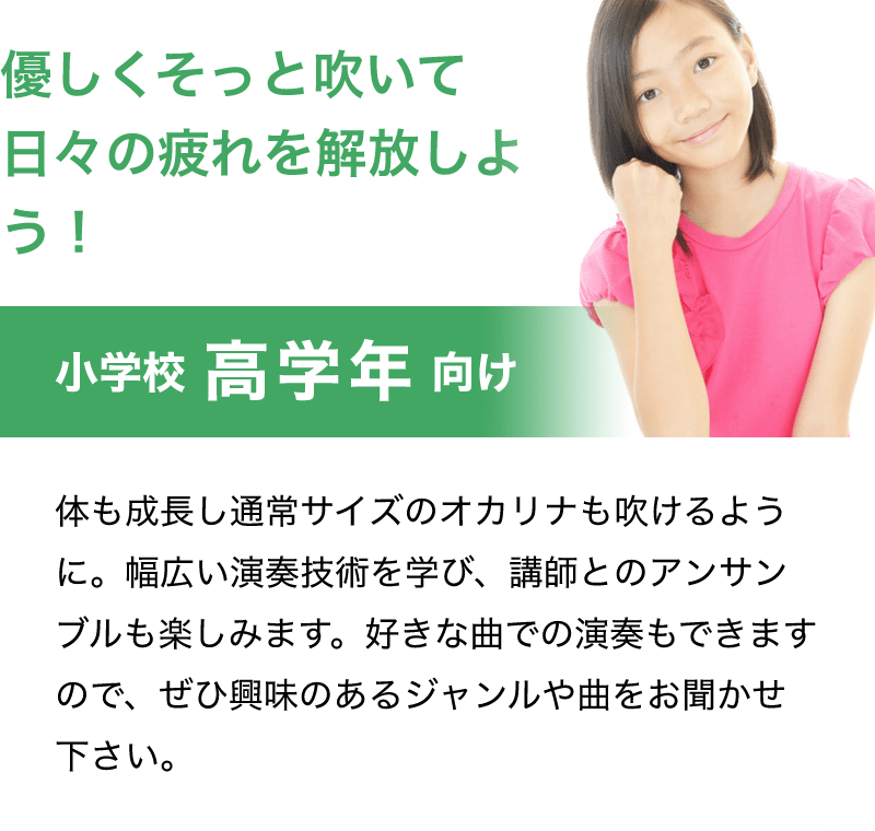 「優しくそっと吹いて日々の疲れを解放しよう！」「小学校 高学年 向け」「体も成長し通常サイズのオカリナも吹けるように。幅広い演奏技術を学び、講師とのアンサンブルも楽しみます。好きな曲での演奏もできますので、ぜひ興味のあるジャンルや曲をお聞かせ下さい。」