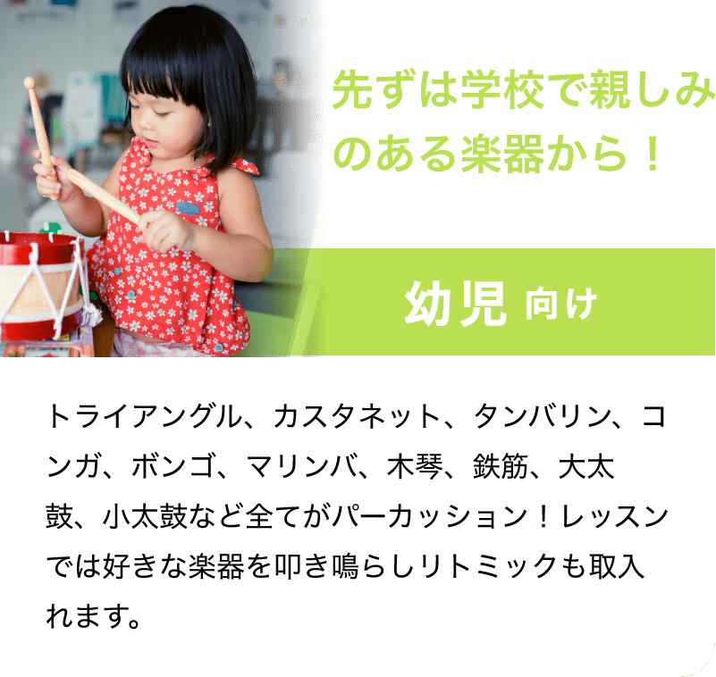 「先ずは学校で親しみのある楽器から！」「幼児 向け」「トライアングル、カスタネット、タンバリン、コンガ、ボンゴ、マリンバ、木琴、鉄筋、大太鼓、小太鼓など全てがパーカッション！レッスンでは好きな楽器を叩き鳴らしリトミックも取入れます。」